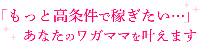 「もっと高条件で稼ぎたい…」あなたのワガママを叶えます